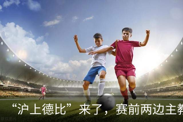 “沪上德比”来了，赛前两边主教练有话说