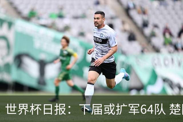 世界杯日报：下届或扩军64队 楚阿梅尼复出战西班牙