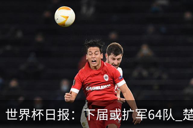 世界杯日报：下届或扩军64队 楚阿梅尼复出战西班牙