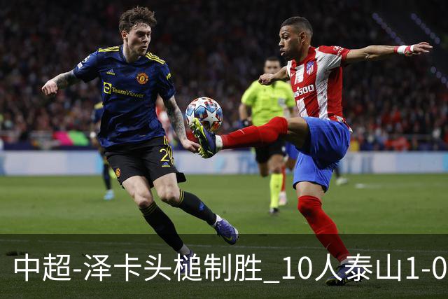 中超-泽卡头槌制胜 10人泰山1-0时隔11年再客胜海港