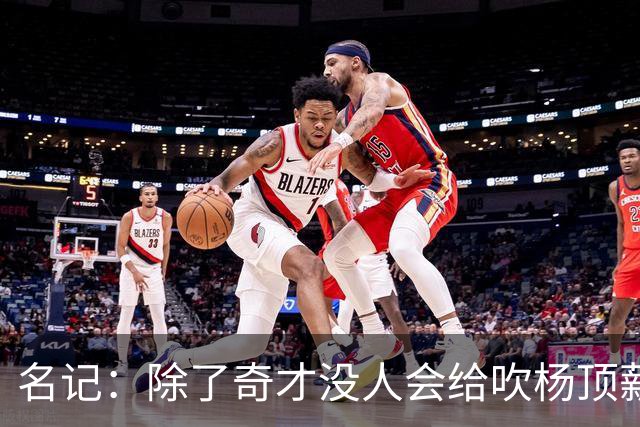 名记：除了奇才没人会给吹杨顶薪 浓眉交易价值低也因想要顶薪