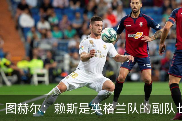 图赫尔：赖斯是英格兰队的副队长 贝林厄姆潜在首发之一但需竞争