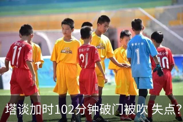 塔谈加时102分钟破门被吹 失点？困难时刻还会承担责任