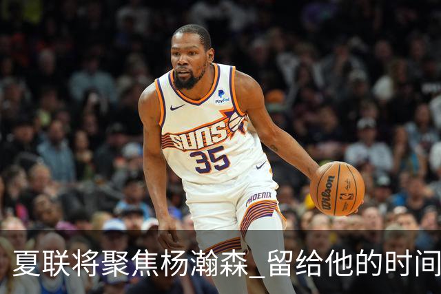 夏联将聚焦杨瀚森 留给他的时间不多了 新赛季挤进轮换难度大