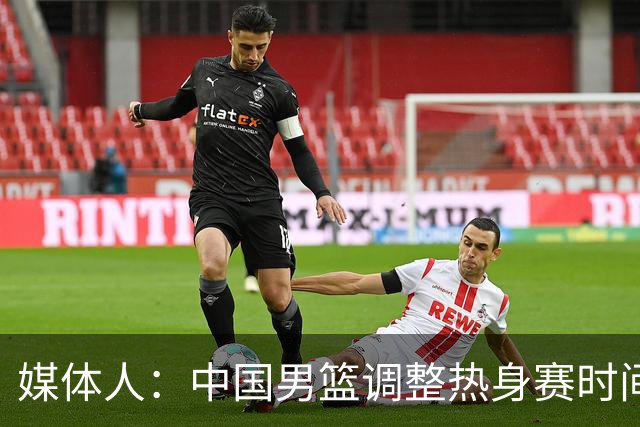 媒体人：中国男篮调整热身赛时间是为了方便留洋球员归来参赛