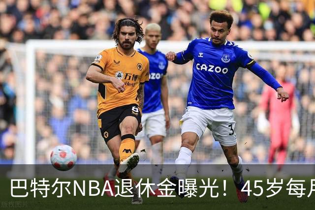 巴特尔NBA退休金曝光！45岁每月领钱，62岁后待遇更加惊人