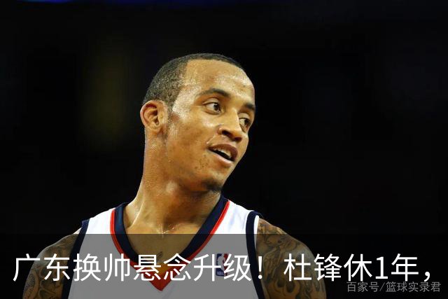 广东换帅悬念升级！杜锋休1年，5人教练组留坑，外教并非唯一选项