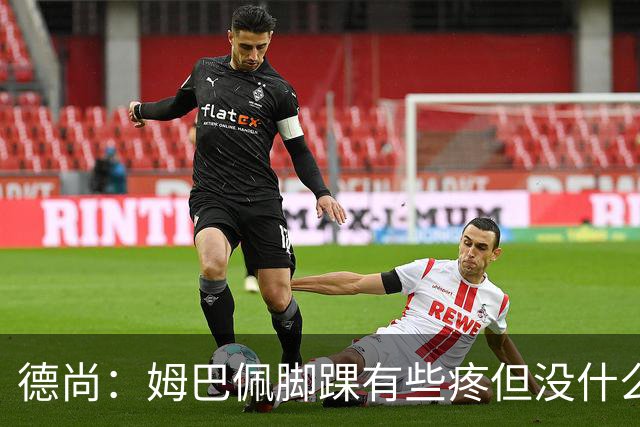德尚：姆巴佩脚踝有些疼但没什么大碍 接下来我们需要提高些效率