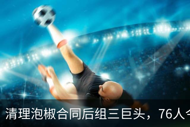 清理泡椒合同后组三巨头，76人今夏如何把一盘死棋下成活局？